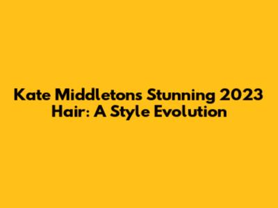Kate Middleton's Stunning 2023 Hair: A Style Evolution