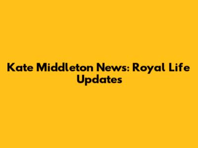 Kate Middleton News: Royal Life Updates
