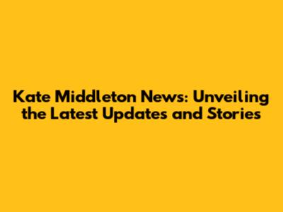Kate Middleton News: Unveiling the Latest Updates and Stories