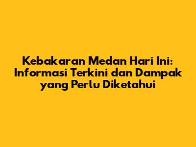 Kebakaran Medan Hari Ini: Informasi Terkini dan Dampak yang Perlu Diketahui