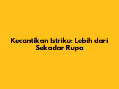Kecantikan Istriku: Lebih dari Sekadar Rupa