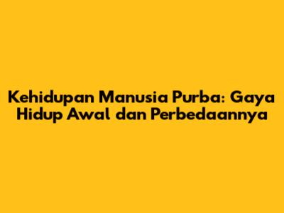 Kehidupan Manusia Purba: Gaya Hidup Awal dan Perbedaannya