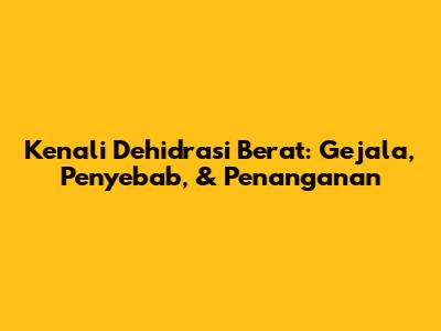 Kenali Dehidrasi Berat: Gejala, Penyebab, & Penanganan