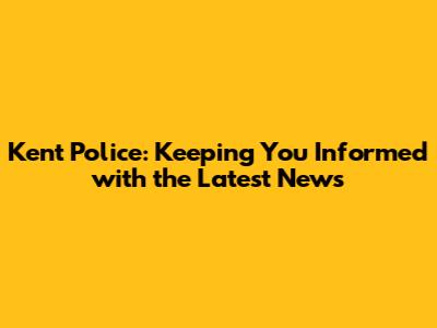 Kent Police: Keeping You Informed with the Latest News
