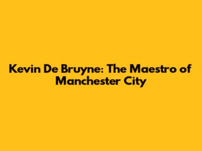 Kevin De Bruyne: The Maestro of Manchester City