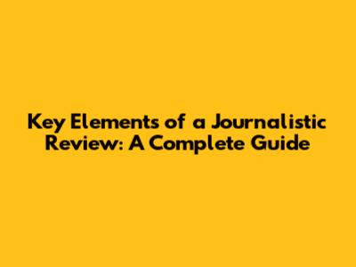 Key Elements of a Journalistic Review: A Complete Guide