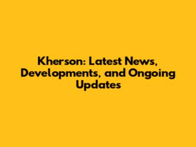 Kherson: Latest News, Developments, and Ongoing Updates