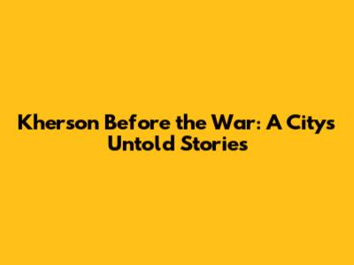 Kherson Before the War: A City's Untold Stories