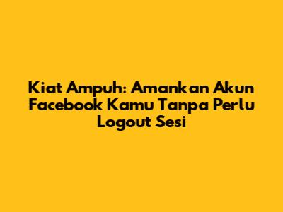 Kiat Ampuh: Amankan Akun Facebook Kamu Tanpa Perlu Logout Sesi