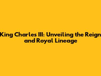 King Charles III: Unveiling the Reign and Royal Lineage
