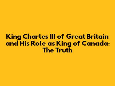 King Charles III of Great Britain and His Role as King of Canada: The Truth