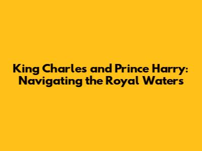 King Charles and Prince Harry: Navigating the Royal Waters