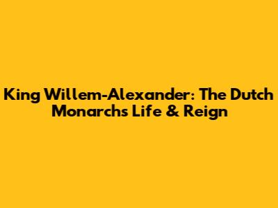 King Willem-Alexander: The Dutch Monarch's Life & Reign