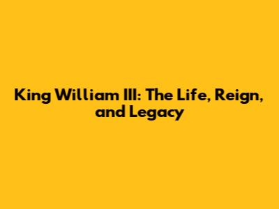 King William III: The Life, Reign, and Legacy