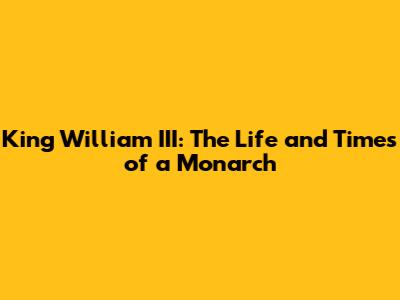 King William III: The Life and Times of a Monarch