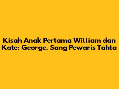 Kisah Anak Pertama William dan Kate: George, Sang Pewaris Tahta