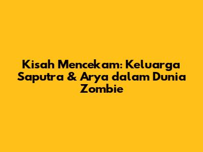 Kisah Mencekam: Keluarga Saputra & Arya dalam Dunia Zombie