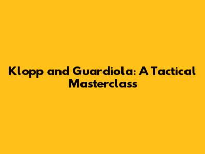 Klopp and Guardiola: A Tactical Masterclass