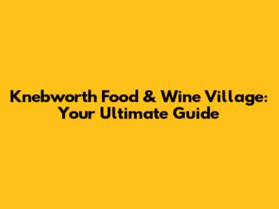 Knebworth Food & Wine Village: Your Ultimate Guide