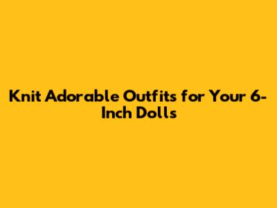 Knit Adorable Outfits for Your 6-Inch Dolls