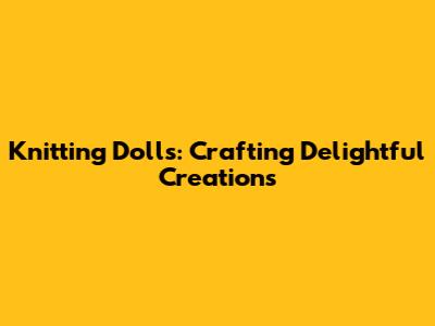 Knitting Dolls: Crafting Delightful Creations