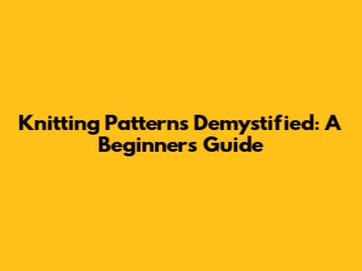 Knitting Patterns Demystified: A Beginner's Guide