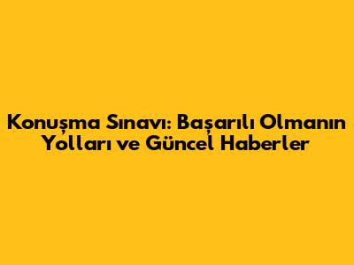 Konuşma Sınavı: Başarılı Olmanın Yolları ve Güncel Haberler