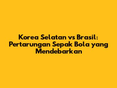 Korea Selatan vs Brasil: Pertarungan Sepak Bola yang Mendebarkan