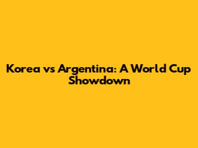 Korea vs Argentina: A World Cup Showdown