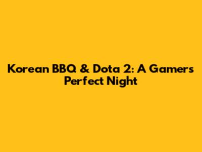 Korean BBQ & Dota 2: A Gamer's Perfect Night