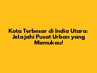Kota Terbesar di India Utara: Jelajahi Pusat Urban yang Memukau!