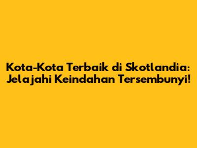 Kota-Kota Terbaik di Skotlandia: Jelajahi Keindahan Tersembunyi!