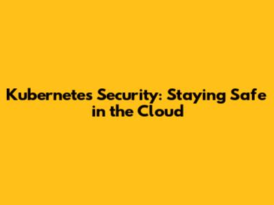 Kubernetes Security: Staying Safe in the Cloud