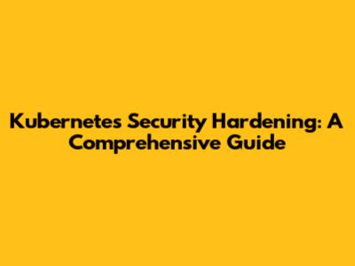 Kubernetes Security Hardening: A Comprehensive Guide