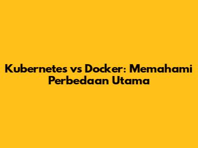 Kubernetes vs Docker: Memahami Perbedaan Utama