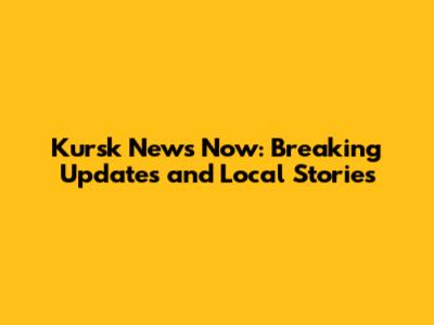 Kursk News Now: Breaking Updates and Local Stories