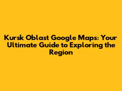 Kursk Oblast Google Maps: Your Ultimate Guide to Exploring the Region