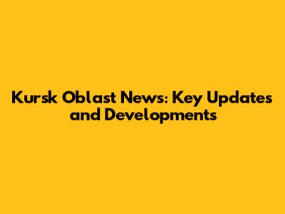 Kursk Oblast News: Key Updates and Developments