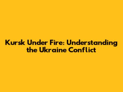 Kursk Under Fire: Understanding the Ukraine Conflict