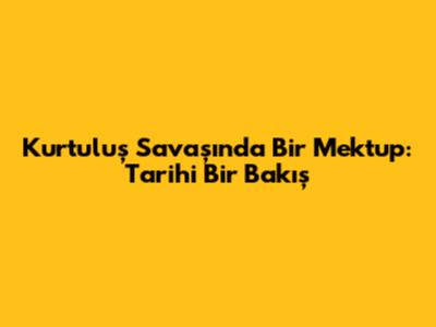 Kurtuluş Savaşı'nda Bir Mektup: Tarihi Bir Bakış