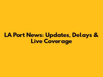 LA Port News: Updates, Delays & Live Coverage