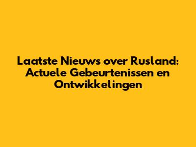 Laatste Nieuws over Rusland: Actuele Gebeurtenissen en Ontwikkelingen