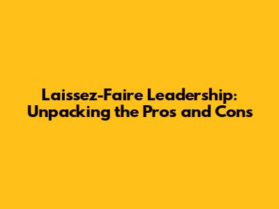 Laissez-Faire Leadership: Unpacking the Pros and Cons