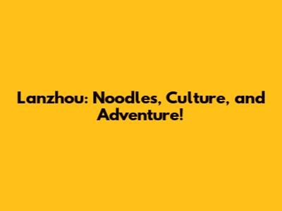 Lanzhou: Noodles, Culture, and Adventure!