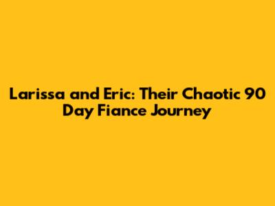 Larissa and Eric: Their Chaotic 90 Day Fiance Journey