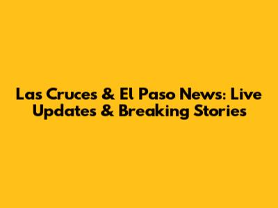 Las Cruces & El Paso News: Live Updates & Breaking Stories