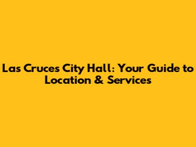Las Cruces City Hall: Your Guide to Location & Services