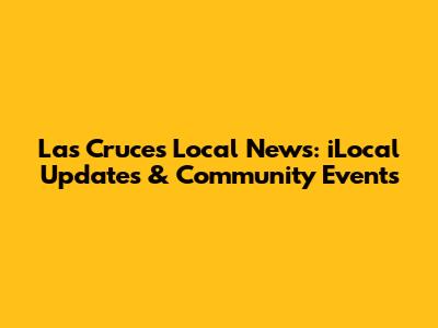 Las Cruces Local News: iLocal Updates & Community Events