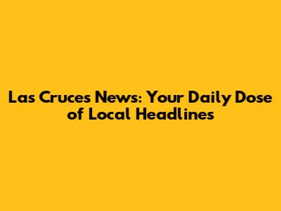 Las Cruces News: Your Daily Dose of Local Headlines