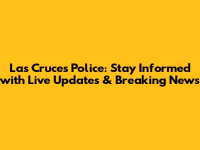 Las Cruces Police: Stay Informed with Live Updates & Breaking News